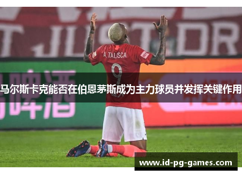 马尔斯卡克能否在伯恩茅斯成为主力球员并发挥关键作用 马尔斯卡克能否在伯恩茅斯成为主力球员并发挥关键作用
